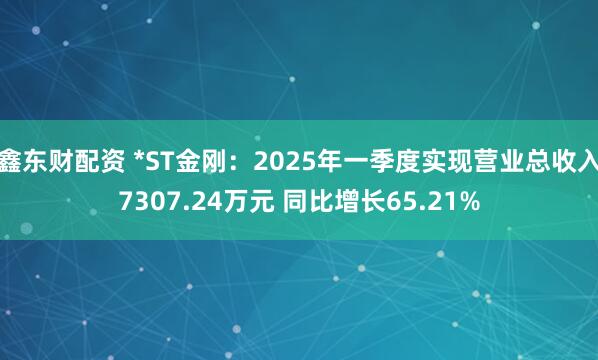 鑫东财配资 *ST金刚：2025年一季度实现营业总收入7307.24万元 同比增长65.21%
