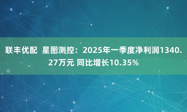 联丰优配  星图测控：2025年一季度净利润1340.27万元 同比增长10.35%