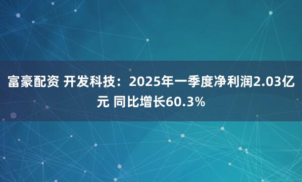 富豪配资 开发科技：2025年一季度净利润2.03亿元 同比增长60.3%