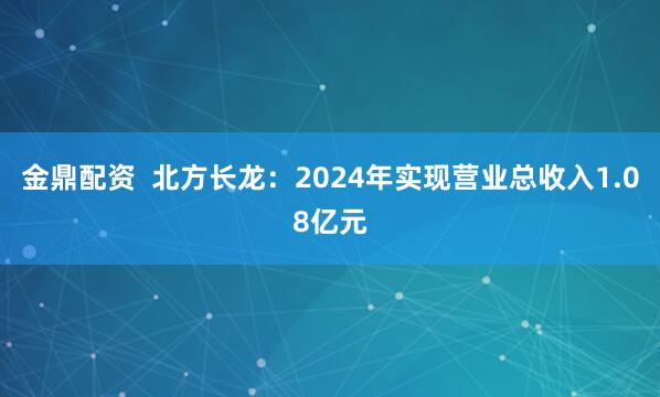 金鼎配资  北方长龙：2024年实现营业总收入1.08亿元