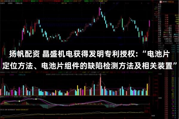 扬帆配资 晶盛机电获得发明专利授权: “电池片定位方法、电池片组件的缺陷检测方法及相关装置”