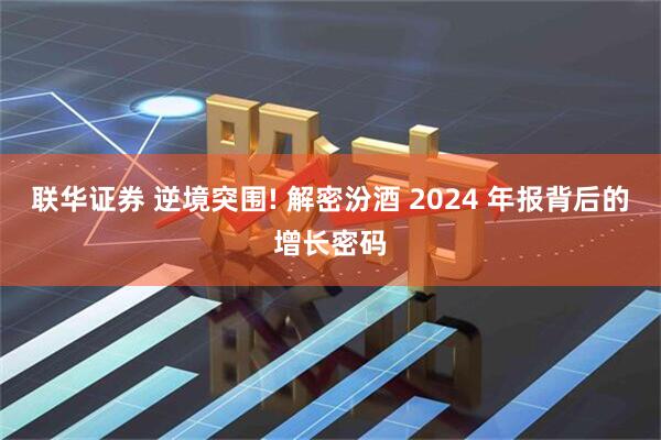 联华证券 逆境突围! 解密汾酒 2024 年报背后的增长密码