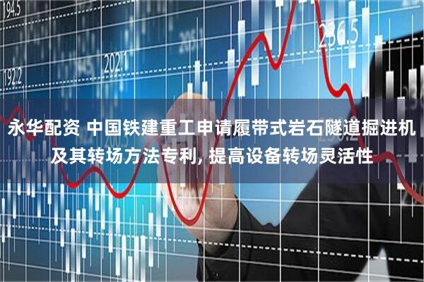 永华配资 中国铁建重工申请履带式岩石隧道掘进机及其转场方法专利, 提高设备转场灵活性