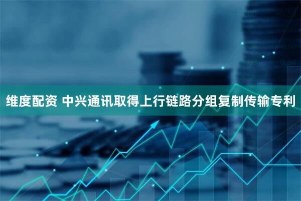 维度配资 中兴通讯取得上行链路分组复制传输专利