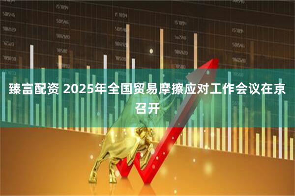 臻富配资 2025年全国贸易摩擦应对工作会议在京召开