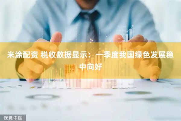 米涂配资 税收数据显示：一季度我国绿色发展稳中向好