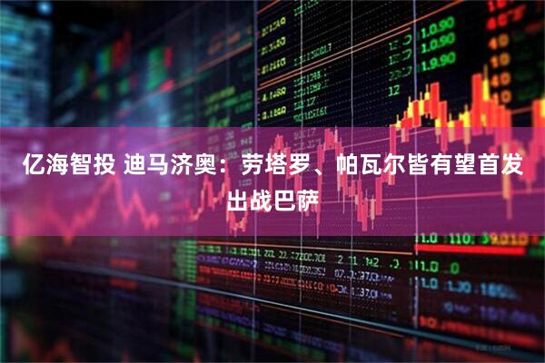 亿海智投 迪马济奥：劳塔罗、帕瓦尔皆有望首发出战巴萨