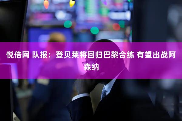 悦倍网 队报：登贝莱将回归巴黎合练 有望出战阿森纳
