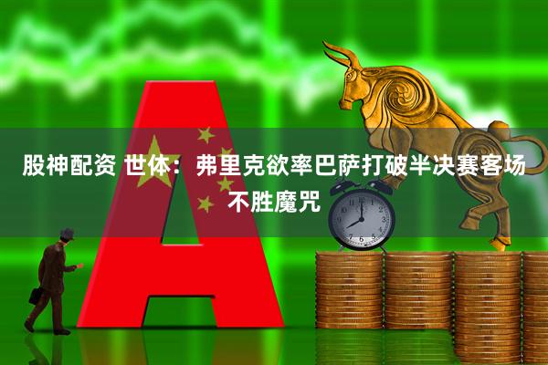 股神配资 世体：弗里克欲率巴萨打破半决赛客场不胜魔咒