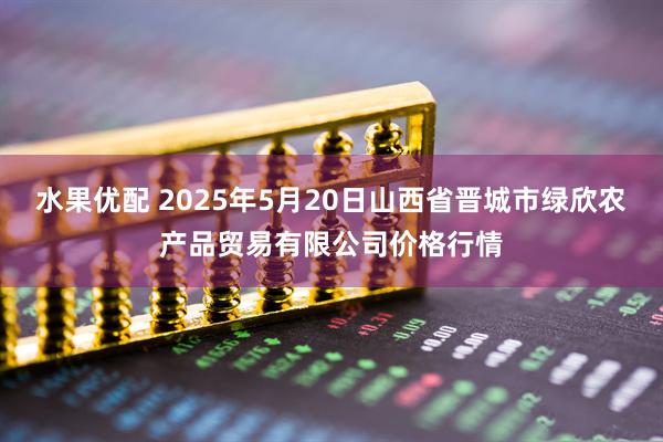 水果优配 2025年5月20日山西省晋城市绿欣农产品贸易有限公司价格行情