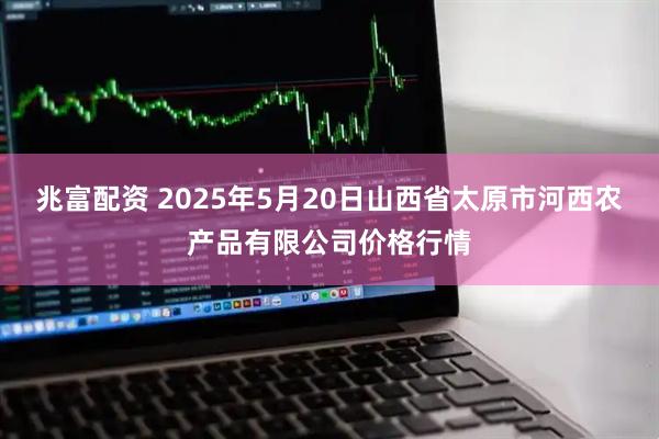 兆富配资 2025年5月20日山西省太原市河西农产品有限公司价格行情