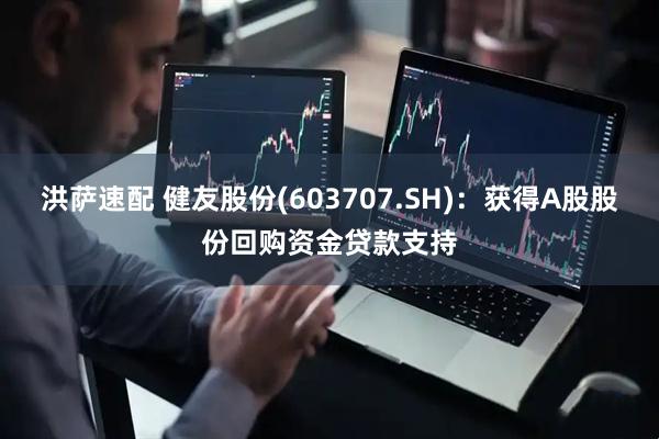 洪萨速配 健友股份(603707.SH)：获得A股股份回购资金贷款支持