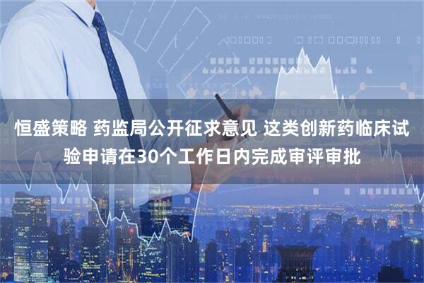 恒盛策略 药监局公开征求意见 这类创新药临床试验申请在30个工作日内完成审评审批