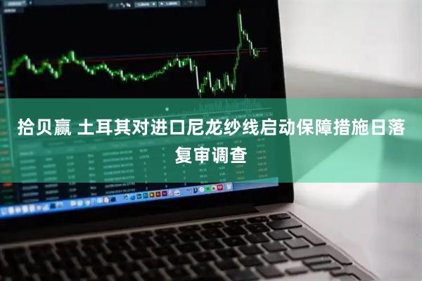 拾贝赢 土耳其对进口尼龙纱线启动保障措施日落复审调查
