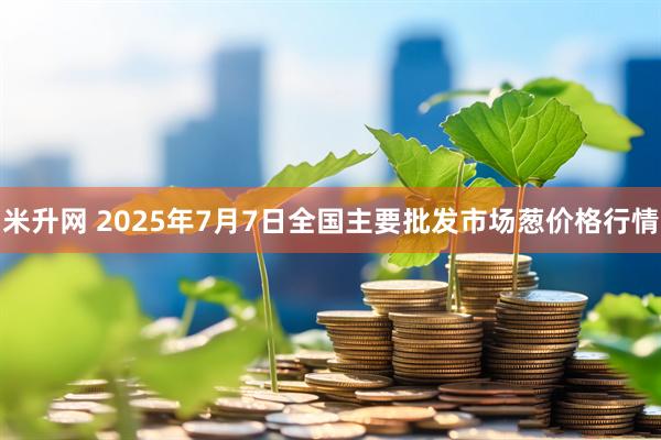 米升网 2025年7月7日全国主要批发市场葱价格行情