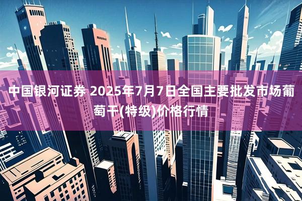 中国银河证券 2025年7月7日全国主要批发市场葡萄干(特级)价格行情