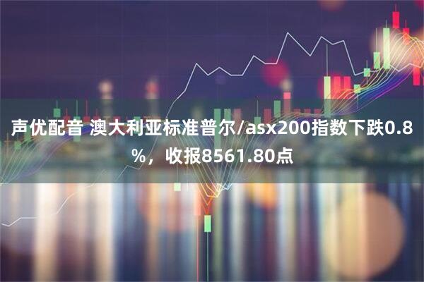 声优配音 澳大利亚标准普尔/asx200指数下跌0.8%，收报8561.80点