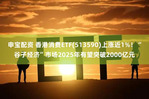 申宝配资 香港消费ETF(513590)上涨近1%！“谷子经济”市场2025年有望突破2000亿元