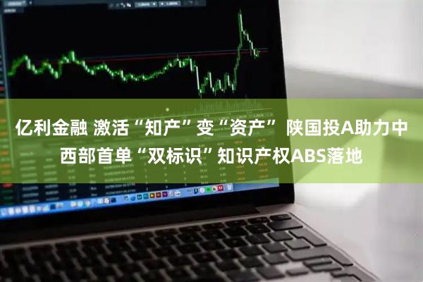 亿利金融 激活“知产”变“资产” 陕国投A助力中西部首单“双标识”知识产权ABS落地
