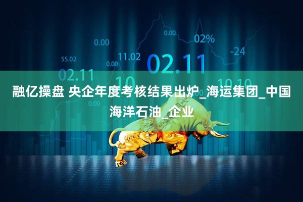融亿操盘 央企年度考核结果出炉_海运集团_中国海洋石油_企业