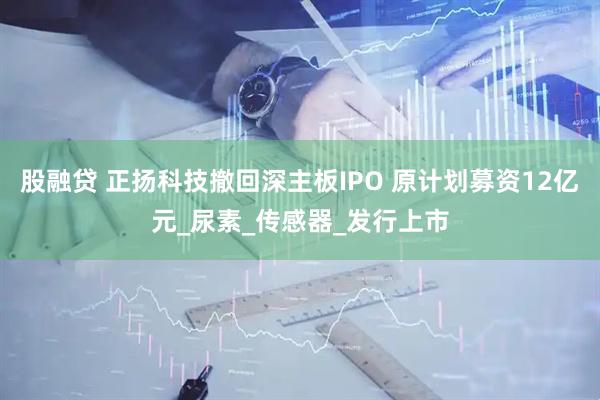 股融贷 正扬科技撤回深主板IPO 原计划募资12亿元_尿素_传感器_发行上市