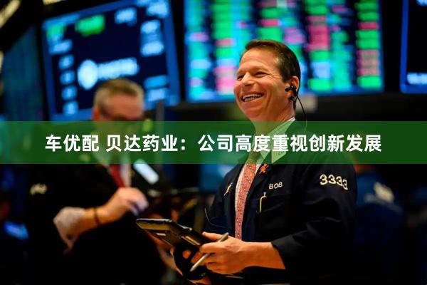 车优配 贝达药业：公司高度重视创新发展