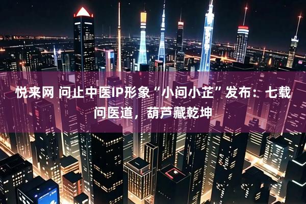 悦来网 问止中医IP形象“小问小芷”发布：七载问医道，葫芦藏乾坤