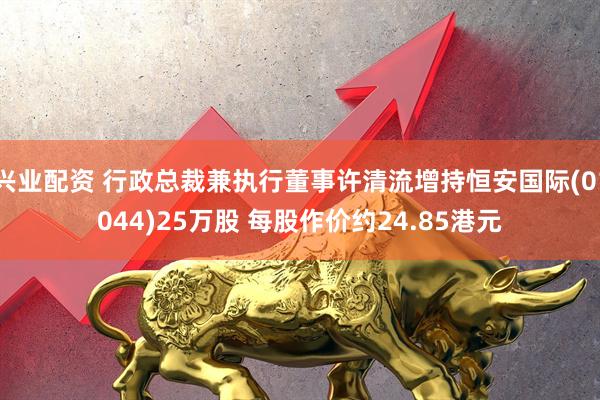 兴业配资 行政总裁兼执行董事许清流增持恒安国际(01044)25万股 每股作价约24.85港元