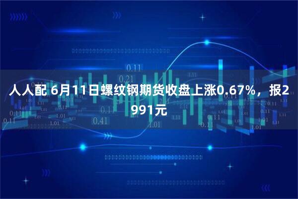 人人配 6月11日螺纹钢期货收盘上涨0.67%，报2991元