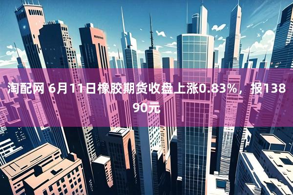 淘配网 6月11日橡胶期货收盘上涨0.83%，报13890元