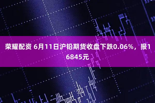 荣耀配资 6月11日沪铅期货收盘下跌0.06%，报16845元