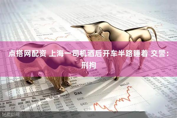 点搭网配资 上海一司机酒后开车半路睡着 交警：刑拘