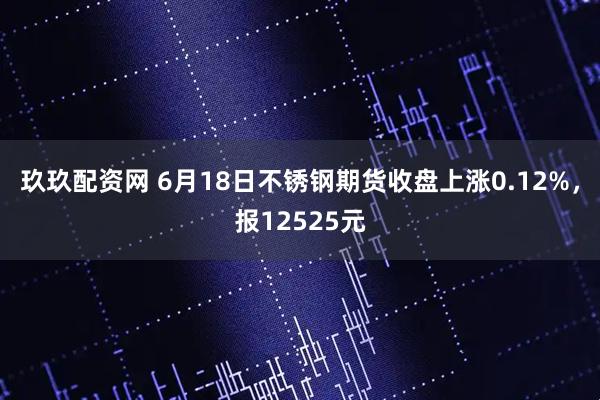 玖玖配资网 6月18日不锈钢期货收盘上涨0.12%，报12525元