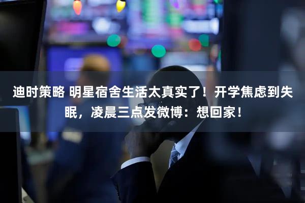 迪时策略 明星宿舍生活太真实了！开学焦虑到失眠，凌晨三点发微博：想回家！