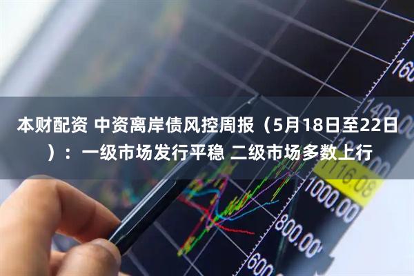 本财配资 中资离岸债风控周报（5月18日至22日 ）：一级市场发行平稳 二级市场多数上行