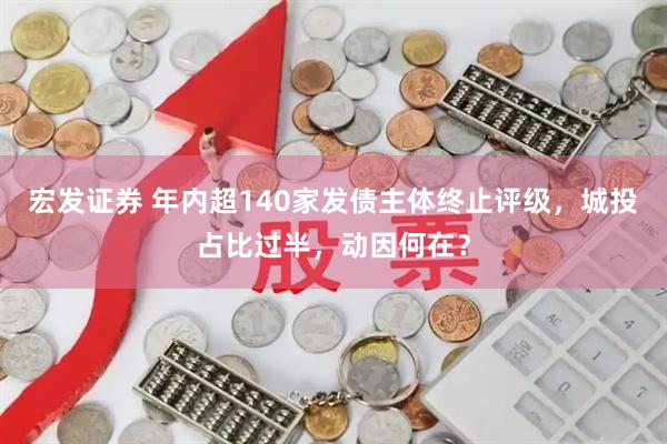 宏发证券 年内超140家发债主体终止评级，城投占比过半，动因何在？