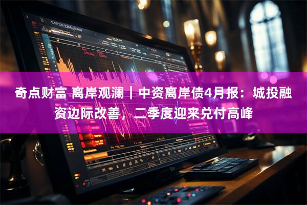 奇点财富 离岸观澜｜中资离岸债4月报：城投融资边际改善，二季度迎来兑付高峰