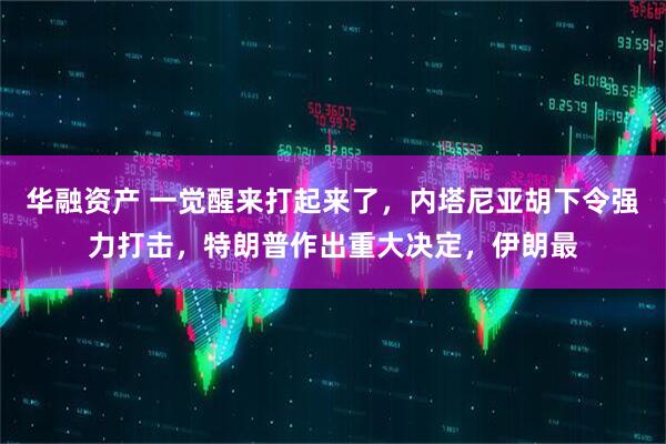 华融资产 一觉醒来打起来了，内塔尼亚胡下令强力打击，特朗普作出重大决定，伊朗最